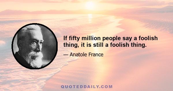 If fifty million people say a foolish thing, it is still a foolish thing.