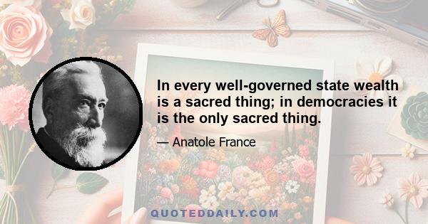 In every well-governed state wealth is a sacred thing; in democracies it is the only sacred thing.