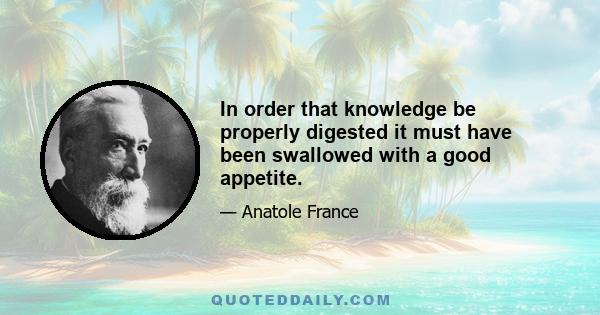 In order that knowledge be properly digested it must have been swallowed with a good appetite.