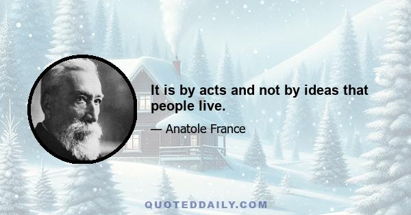 It is by acts and not by ideas that people live.