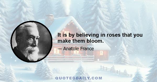 It is by believing in roses that you make them bloom.