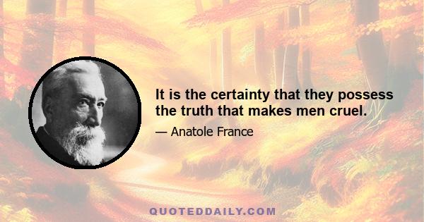 It is the certainty that they possess the truth that makes men cruel.