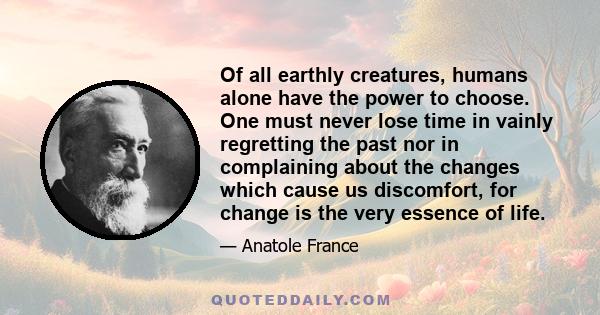 Of all earthly creatures, humans alone have the power to choose. One must never lose time in vainly regretting the past nor in complaining about the changes which cause us discomfort, for change is the very essence of