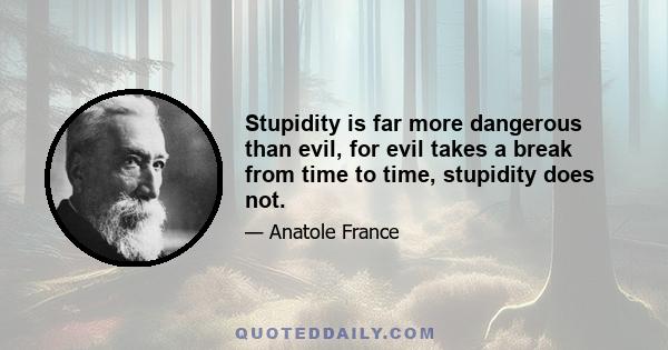 Stupidity is far more dangerous than evil, for evil takes a break from time to time, stupidity does not.