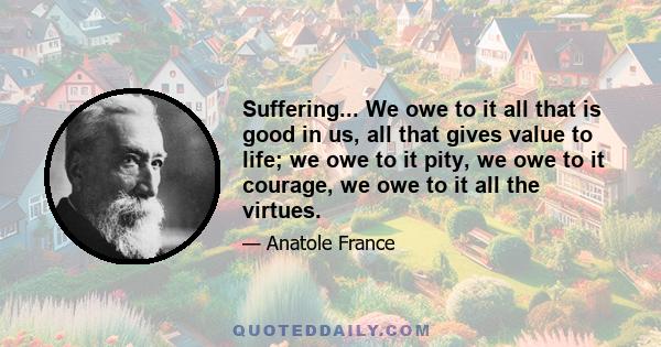 Suffering... We owe to it all that is good in us, all that gives value to life; we owe to it pity, we owe to it courage, we owe to it all the virtues.