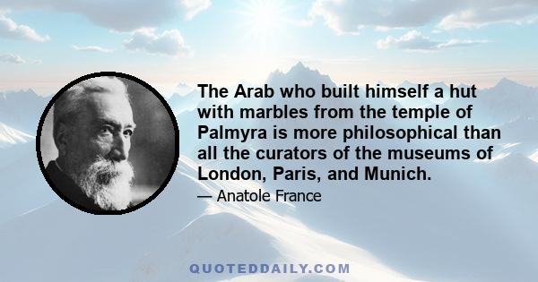 The Arab who built himself a hut with marbles from the temple of Palmyra is more philosophical than all the curators of the museums of London, Paris, and Munich.