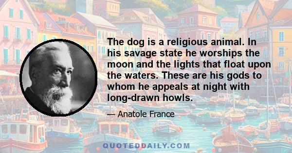 The dog is a religious animal. In his savage state he worships the moon and the lights that float upon the waters. These are his gods to whom he appeals at night with long-drawn howls.