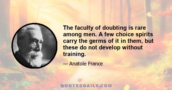 The faculty of doubting is rare among men. A few choice spirits carry the germs of it in them, but these do not develop without training.