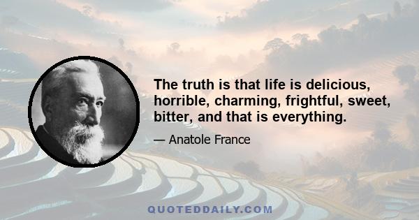 The truth is that life is delicious, horrible, charming, frightful, sweet, bitter, and that is everything.