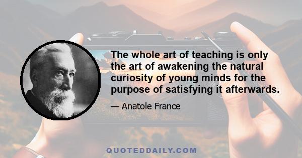 The whole art of teaching is only the art of awakening the natural curiosity of young minds for the purpose of satisfying it afterwards.