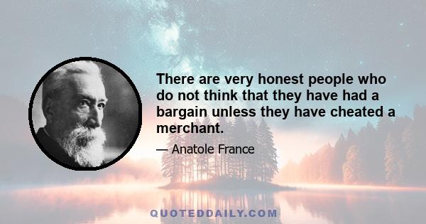 There are very honest people who do not think that they have had a bargain unless they have cheated a merchant.