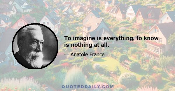 To imagine is everything, to know is nothing at all.