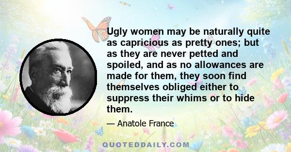 Ugly women may be naturally quite as capricious as pretty ones; but as they are never petted and spoiled, and as no allowances are made for them, they soon find themselves obliged either to suppress their whims or to