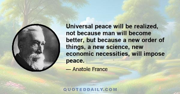 Universal peace will be realized, not because man will become better, but because a new order of things, a new science, new economic necessities, will impose peace.