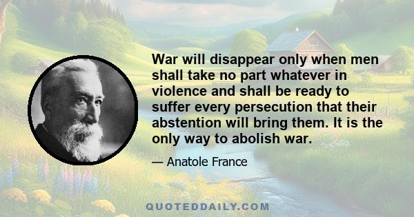 War will disappear only when men shall take no part whatever in violence and shall be ready to suffer every persecution that their abstention will bring them. It is the only way to abolish war.