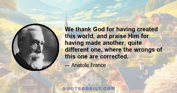 We thank God for having created this world, and praise Him for having made another, quite different one, where the wrongs of this one are corrected.