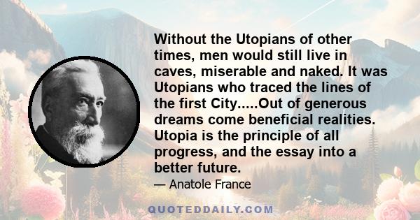 Without the Utopians of other times, men would still live in caves, miserable and naked. It was Utopians who traced the lines of the first City.....Out of generous dreams come beneficial realities. Utopia is the