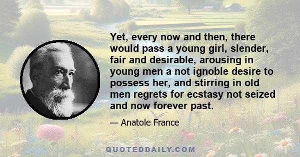 Yet, every now and then, there would pass a young girl, slender, fair and desirable, arousing in young men a not ignoble desire to possess her, and stirring in old men regrets for ecstasy not seized and now forever past.