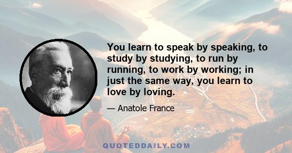 You learn to speak by speaking, to study by studying, to run by running, to work by working; in just the same way, you learn to love by loving.