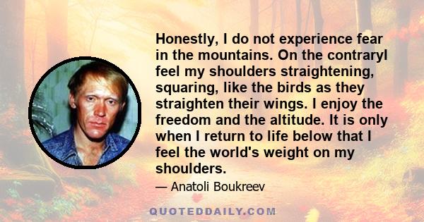 Honestly, I do not experience fear in the mountains. On the contraryI feel my shoulders straightening, squaring, like the birds as they straighten their wings. I enjoy the freedom and the altitude. It is only when I