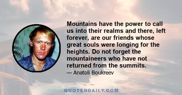 Mountains have the power to call us into their realms and there, left forever, are our friends whose great souls were longing for the heights. Do not forget the mountaineers who have not returned from the summits.