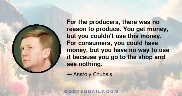 For the producers, there was no reason to produce. You get money, but you couldn't use this money. For consumers, you could have money, but you have no way to use it because you go to the shop and see nothing.