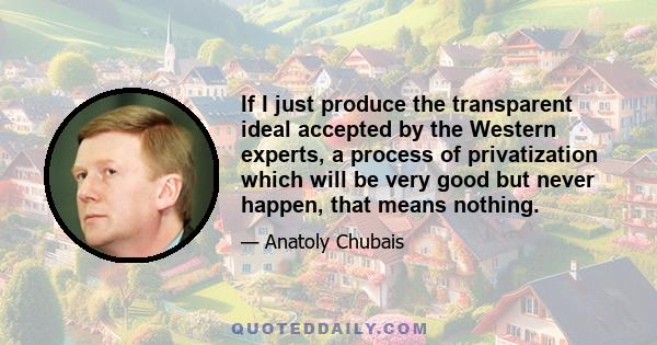 If I just produce the transparent ideal accepted by the Western experts, a process of privatization which will be very good but never happen, that means nothing.