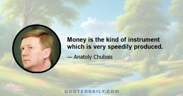 Money is the kind of instrument which is very speedily produced.