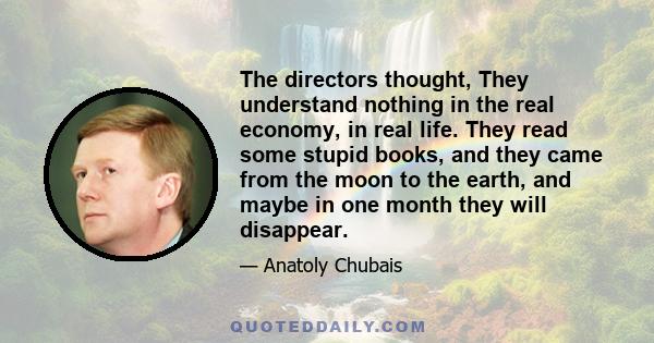 The directors thought, They understand nothing in the real economy, in real life. They read some stupid books, and they came from the moon to the earth, and maybe in one month they will disappear.