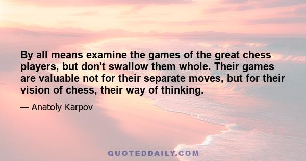 By all means examine the games of the great chess players, but don't swallow them whole. Their games are valuable not for their separate moves, but for their vision of chess, their way of thinking.