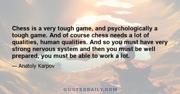 Chess is a very tough game, and psychologically a tough game. And of course chess needs a lot of qualities, human qualities. And so you must have very strong nervous system and then you must be well prepared, you must