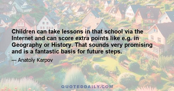 Children can take lessons in that school via the Internet and can score extra points like e.g. in Geography or History. That sounds very promising and is a fantastic basis for future steps.