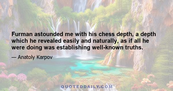 Furman astounded me with his chess depth, a depth which he revealed easily and naturally, as if all he were doing was establishing well-known truths.