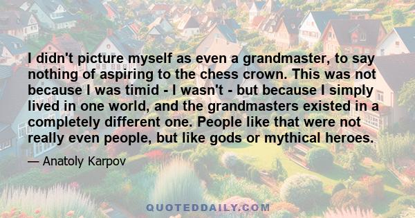 I didn't picture myself as even a grandmaster, to say nothing of aspiring to the chess crown. This was not because I was timid - I wasn't - but because I simply lived in one world, and the grandmasters existed in a