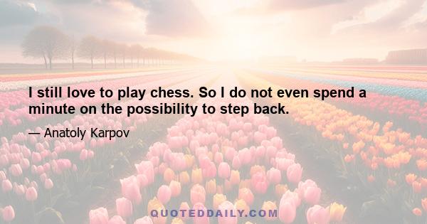 I still love to play chess. So I do not even spend a minute on the possibility to step back.