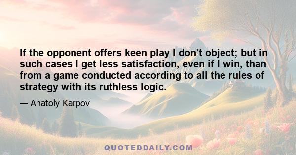 If the opponent offers keen play I don't object; but in such cases I get less satisfaction, even if I win, than from a game conducted according to all the rules of strategy with its ruthless logic.