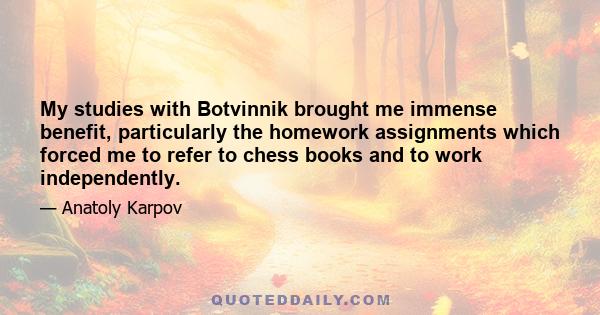 My studies with Botvinnik brought me immense benefit, particularly the homework assignments which forced me to refer to chess books and to work independently.