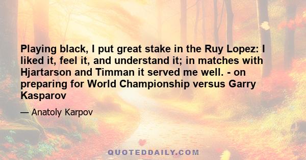 Playing black, I put great stake in the Ruy Lopez: I liked it, feel it, and understand it; in matches with Hjartarson and Timman it served me well. - on preparing for World Championship versus Garry Kasparov