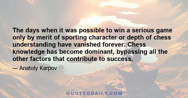 The days when it was possible to win a serious game only by merit of sporting character or depth of chess understanding have vanished forever. Chess knowledge has become dominant, bypassing all the other factors that