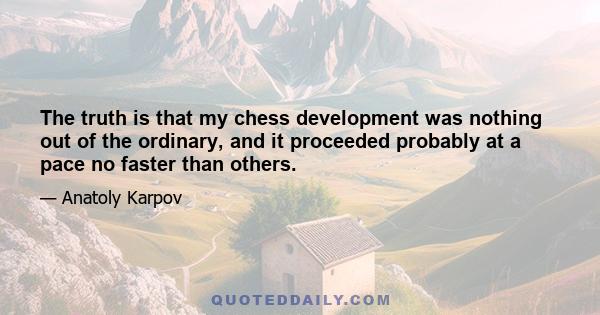 The truth is that my chess development was nothing out of the ordinary, and it proceeded probably at a pace no faster than others.