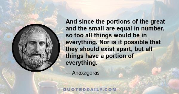 And since the portions of the great and the small are equal in number, so too all things would be in everything. Nor is it possible that they should exist apart, but all things have a portion of everything.