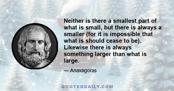 Neither is there a smallest part of what is small, but there is always a smaller (for it is impossible that what is should cease to be). Likewise there is always something larger than what is large.