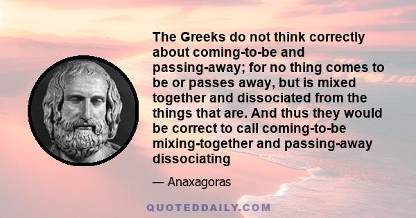 The Greeks do not think correctly about coming-to-be and passing-away; for no thing comes to be or passes away, but is mixed together and dissociated from the things that are. And thus they would be correct to call