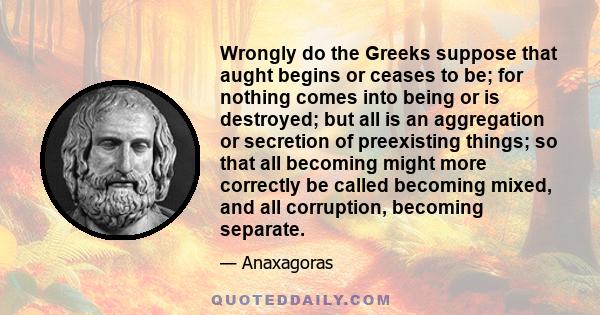 Wrongly do the Greeks suppose that aught begins or ceases to be; for nothing comes into being or is destroyed; but all is an aggregation or secretion of preexisting things; so that all becoming might more correctly be