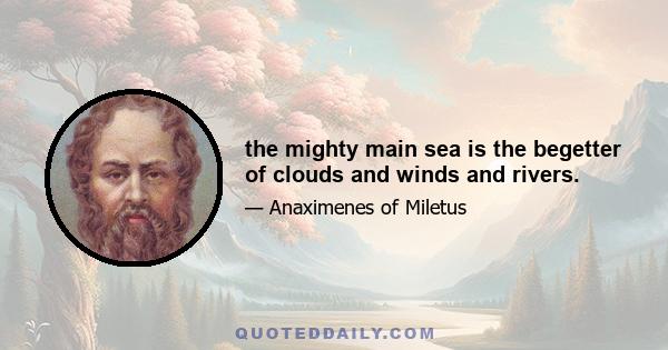 the mighty main sea is the begetter of clouds and winds and rivers.