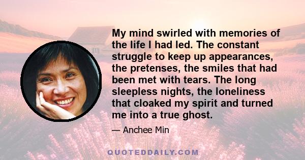 My mind swirled with memories of the life I had led. The constant struggle to keep up appearances, the pretenses, the smiles that had been met with tears. The long sleepless nights, the loneliness that cloaked my spirit 