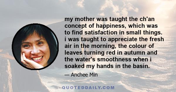 my mother was taught the ch'an concept of happiness, which was to find satisfaction in small things. i was taught to appreciate the fresh air in the morning, the colour of leaves turning red in autumn and the water's