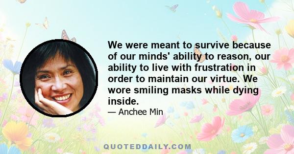 We were meant to survive because of our minds' ability to reason, our ability to live with frustration in order to maintain our virtue. We wore smiling masks while dying inside.