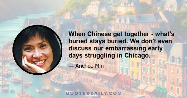 When Chinese get together - what's buried stays buried. We don't even discuss our embarrassing early days struggling in Chicago.