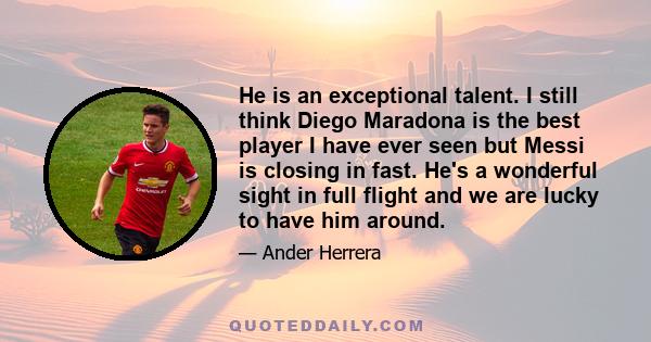 He is an exceptional talent. I still think Diego Maradona is the best player I have ever seen but Messi is closing in fast. He's a wonderful sight in full flight and we are lucky to have him around.